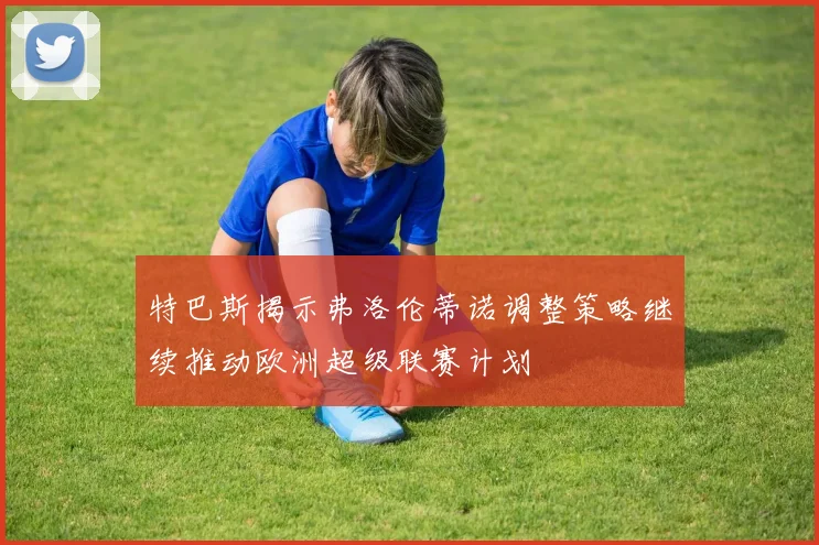特巴斯揭示弗洛伦蒂诺调整策略继续推动欧洲超级联赛计划