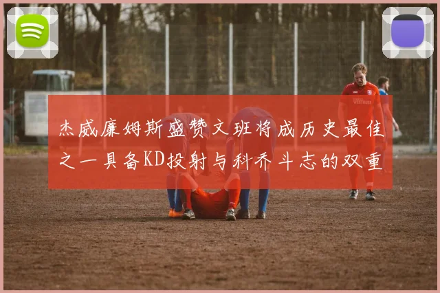 杰威廉姆斯盛赞文班将成历史最佳之一具备KD投射与科乔斗志的双重优势