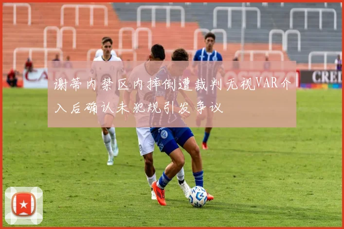 谢蒂内禁区内摔倒遭裁判无视VAR介入后确认未犯规引发争议