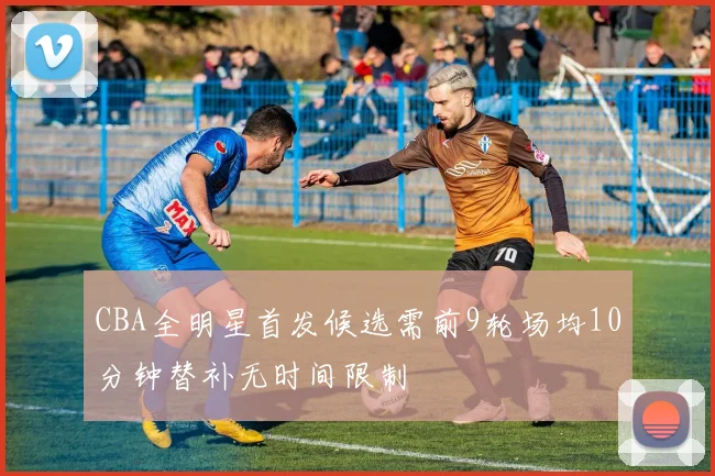 CBA全明星首发候选需前9轮场均10分钟替补无时间限制
