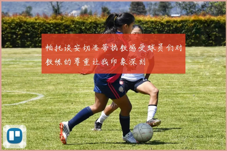 帕托谈安切洛蒂执教感受球员们对教练的尊重让我印象深刻