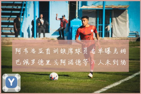 阿韦洛亚首训缺席球员名单曝光姆巴佩罗德里戈阿诺德等六人未到场