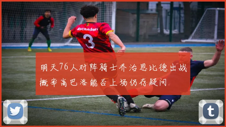 明天76人对阵骑士乔治恩比德出战概率高巴洛能否上场仍存疑问