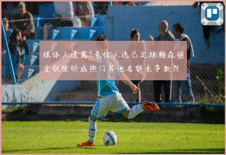 媒体人透露5号位人选已定杨瀚森胡金秋徐昕成热门其他名额竞争激烈