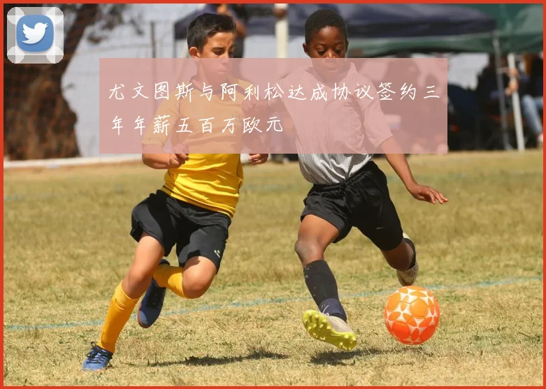 尤文图斯与阿利松达成协议签约三年年薪五百万欧元