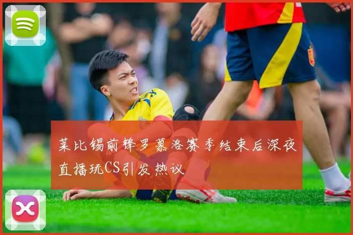 莱比锡前锋罗慕洛赛季结束后深夜直播玩CS引发热议