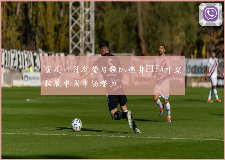 国足六月有望与强队热身FIFA计划拓展中国市场潜力