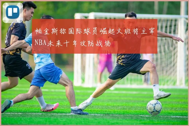 帕金斯称国际球员崛起文班将主宰NBA未来十年攻防战场