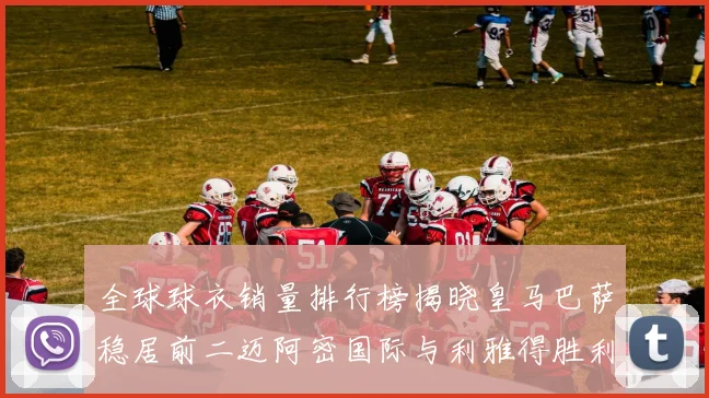全球球衣销量排行榜揭晓皇马巴萨稳居前二迈阿密国际与利雅得胜利表现抢眼