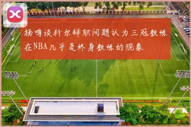 杨鸣谈科尔辞职问题认为三冠教练在NBA几乎是终身教练的现象