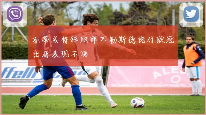 孔蒂或将辞职那不勒斯德佬对欧冠出局表现不满