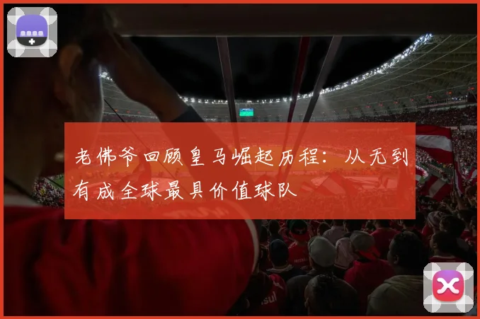 老佛爷回顾皇马崛起历程：从无到有成全球最具价值球队