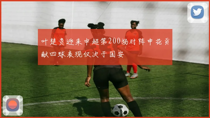 叶楚贵迎来中超第200场对阵申花贡献四球表现仅次于国安