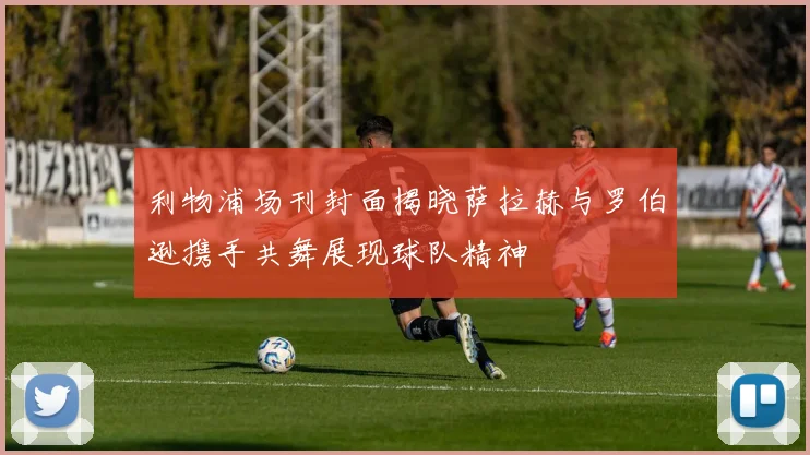 利物浦场刊封面揭晓萨拉赫与罗伯逊携手共舞展现球队精神