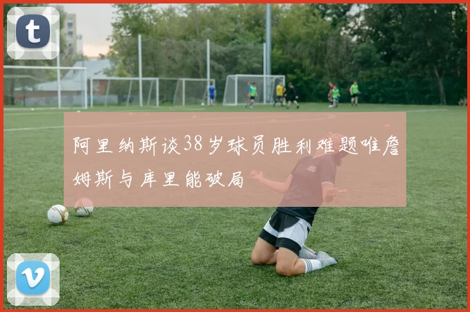 阿里纳斯谈38岁球员胜利难题唯詹姆斯与库里能破局