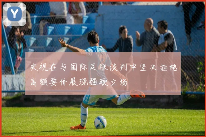 央视在与国际足联谈判中坚决拒绝高额要价展现强硬立场